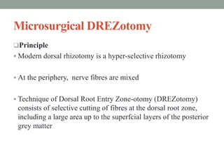 Microsurgical DREZotomy
Principle
 Modern dorsal rhizotomy is a hyper-selective rhizotomy
 At the periphery, nerve fibres are mixed
 Technique of Dorsal Root Entry Zone-otomy (DREZotomy)
consists of selective cutting of fibres at the dorsal root zone,
including a large area up to the superfcial layers of the posterior
grey matter
 