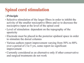 Spinal cord stimulation
Principle
 Selective stimulation of the larger fibres in order to inhibit the
activity of the smaller nociceptive fibres and so to decrease the
nociceptive input at the level of the spinal cord
 Level of stimulation dependent on the topography of the
spasticity
 Electrode must be placed in the posterior epidural space in order
to stimulate the dorsal columns
 Various authors report improvement varying from 50% to 80%
over a period of 2 to 5 yrs, some report no significant
improvement
 Currently considered as an alternative only if other conservative
and surgical treatments do not work
 