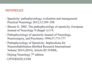 REFERECES
• Spasticity: pathophysiology, evaluation and management
Practical Neurology 2012;12:289–298
• Sheean G. 2002. The pathophysiology of spasticity. European
Journal of Neurology 9 (Suppl 1):3-9.
• Pathophysiology of spasticity Journal of Neurology,
Neurosurgery, and Psychiatry 1994;57:773-777
• Pathophysiology of Spasticity: Implications for
Neurorehabilitation BioMed Research International
Volume 2014 (2014), Article ID 354906,
• Dejong Neurology 7th edition
• UPTODATE.COM
 