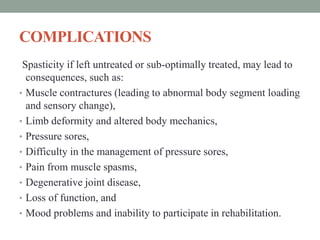 COMPLICATIONS
Spasticity if left untreated or sub-optimally treated, may lead to
consequences, such as:
• Muscle contractures (leading to abnormal body segment loading
and sensory change),
• Limb deformity and altered body mechanics,
• Pressure sores,
• Difficulty in the management of pressure sores,
• Pain from muscle spasms,
• Degenerative joint disease,
• Loss of function, and
• Mood problems and inability to participate in rehabilitation.
 
