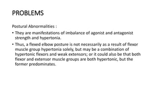 PROBLEMS
Postural Abnormalities :
• They are manifestations of imbalance of agonist and antagonist
strength and hypertonia.
• Thus, a flexed elbow posture is not necessarily as a result of flexor
muscle group hypertonia solely, but may be a combination of
hypertonic flexors and weak extensors; or it could also be that both
flexor and extensor muscle groups are both hypertonic, but the
former predominates.
 