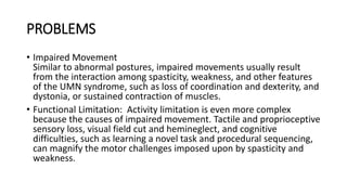 PROBLEMS
• Impaired Movement
Similar to abnormal postures, impaired movements usually result
from the interaction among spasticity, weakness, and other features
of the UMN syndrome, such as loss of coordination and dexterity, and
dystonia, or sustained contraction of muscles.
• Functional Limitation: Activity limitation is even more complex
because the causes of impaired movement. Tactile and proprioceptive
sensory loss, visual field cut and hemineglect, and cognitive
difficulties, such as learning a novel task and procedural sequencing,
can magnify the motor challenges imposed upon by spasticity and
weakness.
 