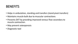 BENEFITS
• Helps in ambulation, standing and transfers (stand pivot transfers)
• Maintains muscle bulk due to muscular contractions
• Prevents DVT by providing improved venous flow secondary to
muscle contraction.
• May prevent osteoporosis
• Diagnostic tool
 
