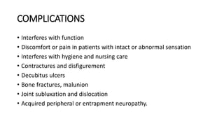 COMPLICATIONS
• Interferes with function
• Discomfort or pain in patients with intact or abnormal sensation
• Interferes with hygiene and nursing care
• Contractures and disfigurement
• Decubitus ulcers
• Bone fractures, malunion
• Joint subluxation and dislocation
• Acquired peripheral or entrapment neuropathy.
 