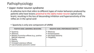 Pathophysiology
• Upper motor neuron syndrome
A collective term that refers to different types of motor behaviors produced by
patients who have lesions proximal to the alpha motor neuron (spinal cord,
brain), resulting in the loss of descending inhibition and hypersensitivity of the
reflex arc in the spinal cord
• Spasticity is only one component of UMNS
12
 