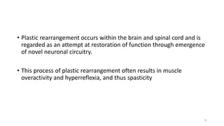 • Plastic rearrangement occurs within the brain and spinal cord and is
regarded as an attempt at restoration of function through emergence
of novel neuronal circuitry.
• This process of plastic rearrangement often results in muscle
overactivity and hyperreflexia, and thus spasticity
22
 