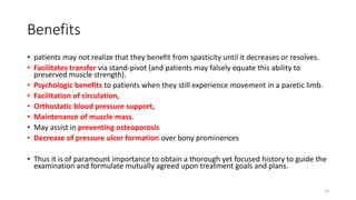 Benefits
• patients may not realize that they benefit from spasticity until it decreases or resolves.
• Facilitates transfer via stand-pivot (and patients may falsely equate this ability to
preserved muscle strength).
• Psychologic benefits to patients when they still experience movement in a paretic limb.
• Facilitation of circulation,
• Orthostatic blood pressure support,
• Maintenance of muscle mass.
• May assist in preventing osteoporosis
• Decrease of pressure ulcer formation over bony prominences
• Thus it is of paramount importance to obtain a thorough yet focused history to guide the
examination and formulate mutually agreed upon treatment goals and plans.
23
 
