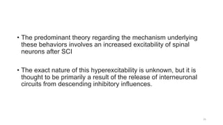 • The predominant theory regarding the mechanism underlying
these behaviors involves an increased excitability of spinal
neurons after SCI
• The exact nature of this hyperexcitability is unknown, but it is
thought to be primarily a result of the release of interneuronal
circuits from descending inhibitory influences.
25
 