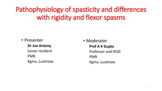 Pathophysiology of spasticity and differences
with rigidity and flexor spasms
• Presenter
Dr Joe Antony
Junior resident
PMR
Kgmu ,Lucknow
• Moderator
Prof A K Gupta
Professor and HOD
PMR
Kgmu ,Lucknow
1
 
