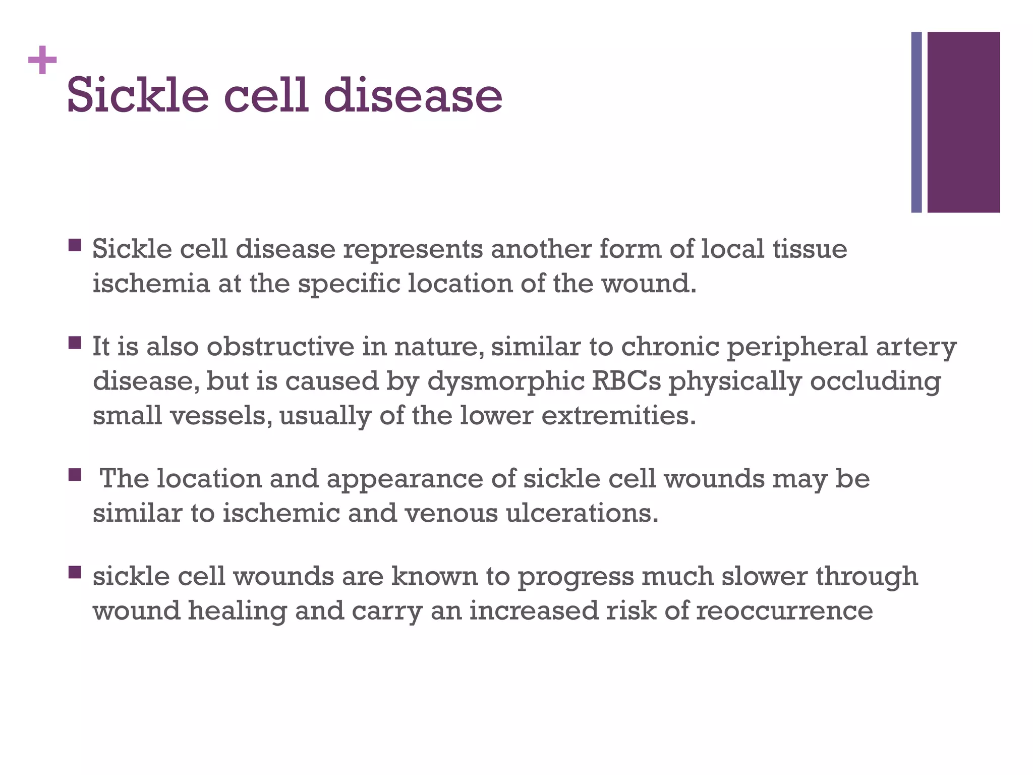 +
Sickle cell disease
 Sickle cell disease represents another form of local tissue
ischemia at the specific location of the wound.
 It is also obstructive in nature, similar to chronic peripheral artery
disease, but is caused by dysmorphic RBCs physically occluding
small vessels, usually of the lower extremities.
 The location and appearance of sickle cell wounds may be
similar to ischemic and venous ulcerations.
 sickle cell wounds are known to progress much slower through
wound healing and carry an increased risk of reoccurrence
 