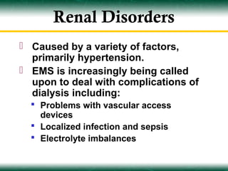 Renal Disorders
 Caused by a variety of factors,
  primarily hypertension.
 EMS is increasingly being called
  upon to deal with complications of
  dialysis including:
   Problems with vascular access
    devices
   Localized infection and sepsis
   Electrolyte imbalances
 