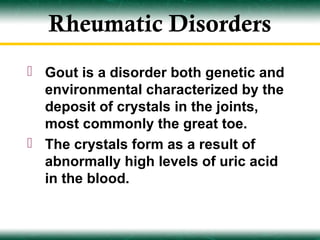 Rheumatic Disorders
 Gout is a disorder both genetic and
  environmental characterized by the
  deposit of crystals in the joints,
  most commonly the great toe.
 The crystals form as a result of
  abnormally high levels of uric acid
  in the blood.
 