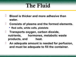 The Fluid
 Blood is thicker and more adhesive than
    water.
   Consists of plasma and the formed elements.
     Red cells, white cells, platelets
  Transports oxygen, carbon dioxide,
  nutrients,    hormones, metabolic waste
  products, and     heat.
 An adequate amount is needed for perfusion,
   and must be adequate to fill the container.
 