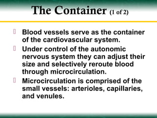 The Container (1 of 2)
 Blood vessels serve as the container
  of the cardiovascular system.
 Under control of the autonomic
  nervous system they can adjust their
  size and selectively reroute blood
  through microcirculation.
 Microcirculation is comprised of the
  small vessels: arterioles, capillaries,
  and venules.
 