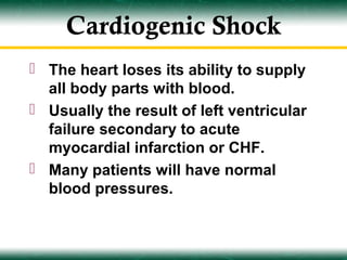 Cardiogenic Shock
 The heart loses its ability to supply
  all body parts with blood.
 Usually the result of left ventricular
  failure secondary to acute
  myocardial infarction or CHF.
 Many patients will have normal
  blood pressures.
 