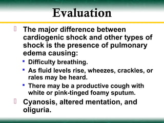 Evaluation
 The major difference between
  cardiogenic shock and other types of
  shock is the presence of pulmonary
  edema causing:
   Difficulty breathing.
   As fluid levels rise, wheezes, crackles, or
    rales may be heard.
   There may be a productive cough with
    white or pink-tinged foamy sputum.
 Cyanosis, altered mentation, and
  oliguria.
 