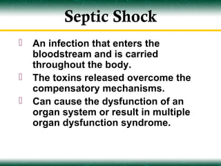 Septic Shock
   An infection that enters the
    bloodstream and is carried
    throughout the body.
   The toxins released overcome the
    compensatory mechanisms.
   Can cause the dysfunction of an
    organ system or result in multiple
    organ dysfunction syndrome.
 