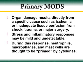 Primary MODS
 Organ damage results directly from
  a specific cause such as ischemia
  or inadequate tissue perfusion from
  shock, trauma, or major surgery.
 Stress and inflammatory responses
  may be mild and undetectable.
 During this response, neutrophils,
  macrophages, and mast cells are
  thought to be “primed” by cytokines.
 