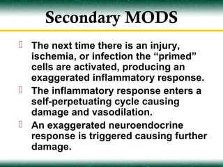 Secondary MODS
 The next time there is an injury,
  ischemia, or infection the “primed”
  cells are activated, producing an
  exaggerated inflammatory response.
 The inflammatory response enters a
  self-perpetuating cycle causing
  damage and vasodilation.
 An exaggerated neuroendocrine
  response is triggered causing further
  damage.
 