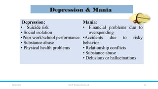 10
04/08/2026 TKCP WARANANAGAR
Depression & Mania
Depression:
• Suicide risk
• Social isolation
•Poor work/school performance
• Substance abuse
• Physical health problems
Mania:
• Financial problems due to
overspending
•Accidents due to risky
behavior
• Relationship conflicts
• Substance abuse
• Delusions or hallucinations
 
