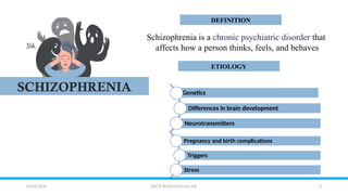 2
04/08/2026 TKCP WARANANAGAR
DEFINITION
ETIOLOGY
SCHIZOPHRENIA
Schizophrenia is a chronic psychiatric disorder that
affects how a person thinks, feels, and behaves
Genetics
Differences in brain development
Neurotransmitters
Pregnancy and birth complications
Triggers
Stress
 