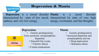 7
04/08/2026 TKCP WARANANAGAR
Depression & Mania
Depression is a mood disorder
characterized by state of low mood,
sadness, and very low energy.
Mania is a mood disorder
characterized by state of very high
energy, excitement, and fast thoughts.
Depression:
• Genetic predisposition
•Low serotonin, norepinephrine,
dopamine
• Stressful life events
• Chronic illness
• Certain medications
Mania:
• Genetic predisposition
• Increased dopamine and
norepinephrine activity
• Sleep deprivation
• Substance abuse
 