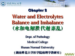 Dept. of PathologyDept. of Pathology
Medical CollegeMedical College
Hunan Normal UniversityHunan Normal University
(( 湖南 范大学医学院病理学教研室师湖南 范大学医学院病理学教研室师 )) 1
Chapter 2Chapter 2
Water and ElectrolytesWater and Electrolytes
Balance and ImbalanceBalance and Imbalance
（水和 解 代 紊乱）电 质 谢（水和 解 代 紊乱）电 质 谢
 