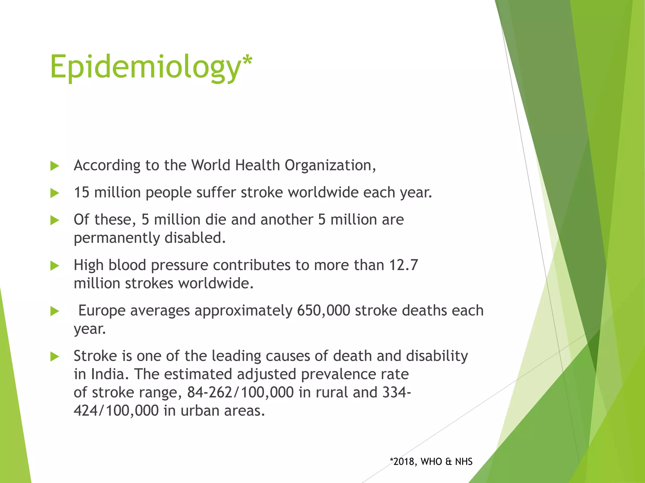 Epidemiology*
 According to the World Health Organization,
 15 million people suffer stroke worldwide each year.
 Of these, 5 million die and another 5 million are
permanently disabled.
 High blood pressure contributes to more than 12.7
million strokes worldwide.
 Europe averages approximately 650,000 stroke deaths each
year.
 Stroke is one of the leading causes of death and disability
in India. The estimated adjusted prevalence rate
of stroke range, 84-262/100,000 in rural and 334-
424/100,000 in urban areas.
*2018, WHO & NHS
 