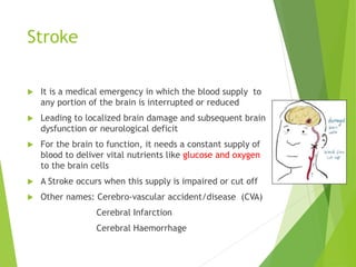 Stroke
 It is a medical emergency in which the blood supply to
any portion of the brain is interrupted or reduced
 Leading to localized brain damage and subsequent brain
dysfunction or neurological deficit
 For the brain to function, it needs a constant supply of
blood to deliver vital nutrients like glucose and oxygen
to the brain cells
 A Stroke occurs when this supply is impaired or cut off
 Other names: Cerebro-vascular accident/disease (CVA)
Cerebral Infarction
Cerebral Haemorrhage
 
