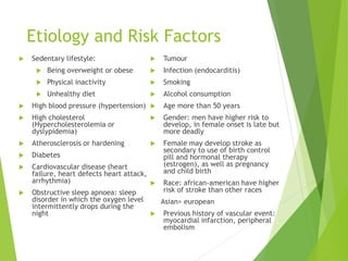 Etiology and Risk Factors
 Sedentary lifestyle:
 Being overweight or obese
 Physical inactivity
 Unhealthy diet
 High blood pressure (hypertension)
 High cholesterol
(Hypercholesterolemia or
dyslypidemia)
 Atherosclerosis or hardening
 Diabetes
 Cardiovascular disease (heart
failure, heart defects heart attack,
arrhythmia)
 Obstructive sleep apnoea: sleep
disorder in which the oxygen level
intermittently drops during the
night
 Tumour
 Infection (endocarditis)
 Smoking
 Alcohol consumption
 Age more than 50 years
 Gender: men have higher risk to
develop, in female onset is late but
more deadly
 Female may develop stroke as
secondary to use of birth control
pill and hormonal therapy
(estrogen), as well as pregnancy
and child birth
 Race: african-american have higher
risk of stroke than other races
Asian> european
 Previous history of vascular event:
myocardial infarction, peripheral
embolism
 