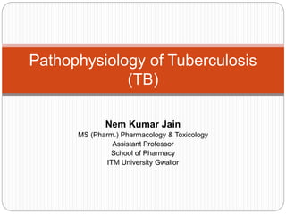 Nem Kumar Jain
MS (Pharm.) Pharmacology & Toxicology
Assistant Professor
School of Pharmacy
ITM University Gwalior
Pathophysiology of Tuberculosis
(TB)
 