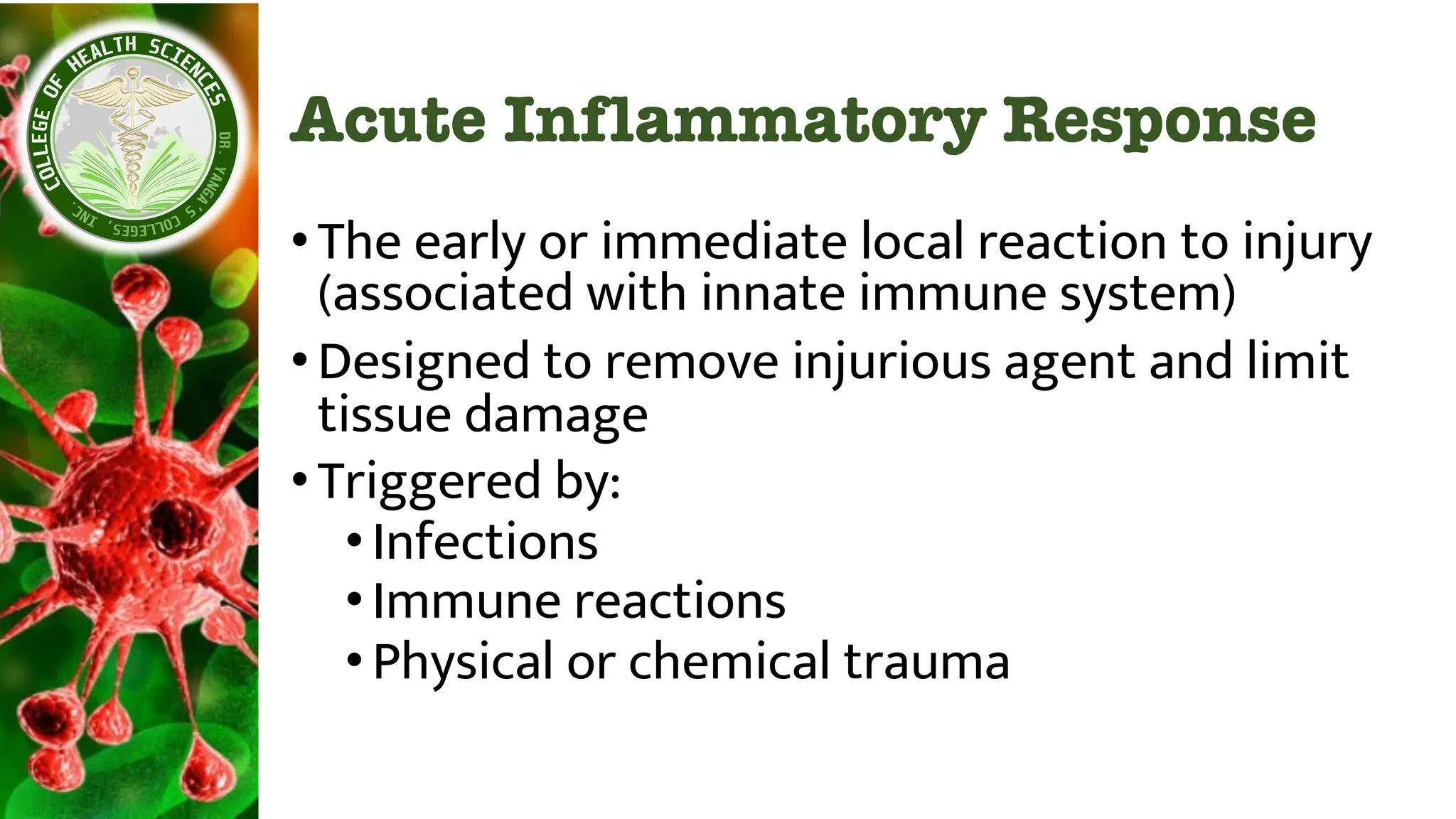 Acute Inflammatory Response
•The early or immediate local reaction to injury
(associated with innate immune system)
•Designed to remove injurious agent and limit
tissue damage
•Triggered by:
•Infections
•Immune reactions
•Physical or chemical trauma
 