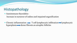 Histopathology
 Autoimmune thyroiditis–
Increase in turnover of iodine and impaired organification
 Chronic inflammation T cell lymphocytic infiltration lymphocytic
hyperplasia dense fibrosis an atrophic follicles
 