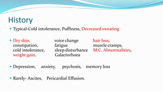 History
 Typical-Cold intolerance, Puffiness, Decreased sweating
 Dry skin, voice change hair loss,
constipation, fatigue muscle cramps,
cold intolerance, sleep disturbance M.C. Abnormalities,
weight gain, Galactorhoea
 Depression, anxiety, psychosis, memory loss
 Rarely- Ascites, Pericardial Effusion.
 