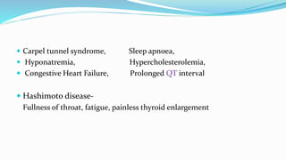  Carpel tunnel syndrome, Sleep apnoea,
 Hyponatremia, Hypercholesterolemia,
 Congestive Heart Failure, Prolonged QT interval
 Hashimoto disease-
Fullness of throat, fatigue, painless thyroid enlargement
 