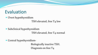 Evaluation
 Overt hypothyroidism
TSH elevated, free T4 low
 Subclinical hypothyroidism
TSH elevated, free T4 normal
 Central hypothyroidism-
Biologically inactive TSH.
Diagnosis on free T4
 