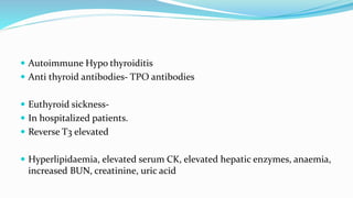  Autoimmune Hypo thyroiditis
 Anti thyroid antibodies- TPO antibodies
 Euthyroid sickness-
 In hospitalized patients.
 Reverse T3 elevated
 Hyperlipidaemia, elevated serum CK, elevated hepatic enzymes, anaemia,
increased BUN, creatinine, uric acid
 
