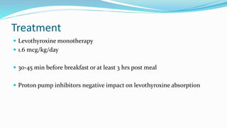 Treatment
 Levothyroxine monotherapy
 1.6 mcg/kg/day
 30-45 min before breakfast or at least 3 hrs post meal
 Proton pump inhibitors negative impact on levothyroxine absorption
 
