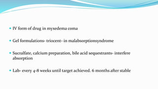  IV form of drug in myxedema coma
 Gel formulations- triocent- in malabsorptionsyndrome
 Sucralfate, calcium preparation, bile acid sequestrants- interfere
absorption
 Lab- every 4-8 weeks until target achieved. 6 months after stable
 