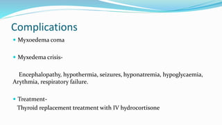 Complications
 Myxoedema coma
 Myxedema crisis-
Encephalopathy, hypothermia, seizures, hyponatremia, hypoglycaemia,
Arythmia, respiratory failure.
 Treatment-
Thyroid replacement treatment with IV hydrocortisone
 
