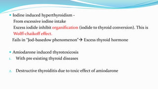  Iodine induced hyperthyroidism -
From excessive iodine intake
Excess iodide inhibit organification (iodide to thyroid conversion). This is
Wolff-chaikoff effect.
Fails in “Jod-basedow phenomenon” Excess thyroid hormone
 Amiodarone induced thyrotoxicosis
1. With pre existing thyroid diseases
2. Destructive thyroiditis due to toxic effect of amiodarone
 