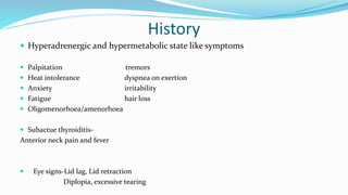 History
 Hyperadrenergic and hypermetabolic state like symptoms
 Palpitation tremors
 Heat intolerance dyspnea on exertion
 Anxiety irritability
 Fatigue hair loss
 Oligomenorhoea/amenorhoea
 Subactue thyroiditis-
Anterior neck pain and fever
 Eye signs-Lid lag, Lid retraction
Diplopia, excessive tearing
 