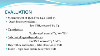 EVALUATION
 Measurement of TSH, Free T4 & Total T3
 Overt hyperthyroidism -
low TSH, elevated T3, T4
 T3 toxicosis -
T3 elevated, normal T4, low TSH
 Subclinical hyperthyroidism -
low TSH, normal T3 And T4
 Heterothile antibodies – false elevation of TSH
 Biotin – high dose biotin- falsely low TSH
 