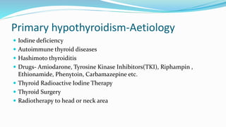 Primary hypothyroidism-Aetiology
 Iodine deficiency
 Autoimmune thyroid diseases
 Hashimoto thyroiditis
 Drugs- Amiodarone, Tyrosine Kinase Inhibitors(TKI), Riphampin ,
Ethionamide, Phenytoin, Carbamazepine etc.
 Thyroid Radioactive Iodine Therapy
 Thyroid Surgery
 Radiotherapy to head or neck area
 