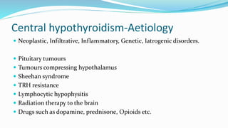 Central hypothyroidism-Aetiology
 Neoplastic, Infiltrative, Inflammatory, Genetic, Iatrogenic disorders.
 Pituitary tumours
 Tumours compressing hypothalamus
 Sheehan syndrome
 TRH resistance
 Lymphocytic hypophysitis
 Radiation therapy to the brain
 Drugs such as dopamine, prednisone, Opioids etc.
 
