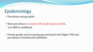 Epidemiology
 Prevalence among adults
 More prevalence in women with small stature at birth,
Low BMI in childhood
 Female gender and increasing age associated with higher TSH and
prevalence of Antithyroid antibodies
 