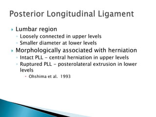  Lumbar region
◦ Loosely connected in upper levels
◦ Smaller diameter at lower levels
 Morphologically associated with herniation
◦ Intact PLL - central herniation in upper levels
◦ Ruptured PLL - posterolateral extrusion in lower
levels
 Ohshima et al. 1993
 