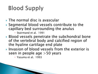  The normal disc is avascular
 Segmental blood vessels contribute to the
capillary bed surrounding the anulus
 Stairmand et al. 1991
 Blood vessels penetrate the subchondral bone
of the vertebral body and calcified region of
the hyaline cartilage end plate
 Invasion of blood vessels from the exterior is
seen in people age >50 years
 Yasuma et al. 1993
 
