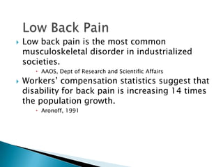  Low back pain is the most common
musculoskeletal disorder in industrialized
societies.
 AAOS, Dept of Research and Scientific Affairs
 Workers’ compensation statistics suggest that
disability for back pain is increasing 14 times
the population growth.
 Aronoff, 1991
 