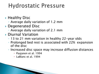  Healthy Disc
◦ Average daily variation of 1.2 mm
 Degenerated Disc
◦ Average daily variation of 2.1 mm
 Diurnal Variation
◦ 13 to 21 mm variation in healthy 22-year olds
◦ Prolonged bed rest is associated with 22% expansion
of the disc
◦ Increased disc space may increase diffusion distances
 Paajanen et al. 1994
 LaBlanc et al. 1994
 